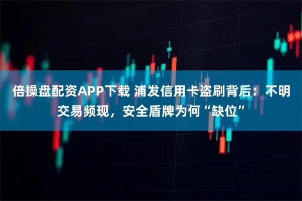 倍操盘配资APP下载 浦发信用卡盗刷背后：不明交易频现，安全盾牌为何“缺位”