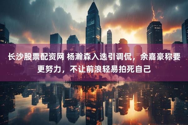 长沙股票配资网 杨瀚森入选引调侃，余嘉豪称要更努力，不让前浪轻易拍死自己