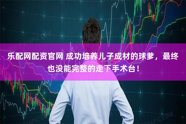 乐配网配资官网 成功培养儿子成材的球爹，最终也没能完整的走下手术台！