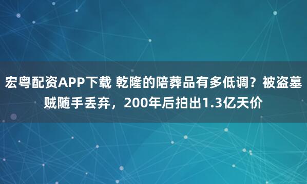 宏粤配资APP下载 乾隆的陪葬品有多低调？被盗墓贼随手丢弃，200年后拍出1.3亿天价