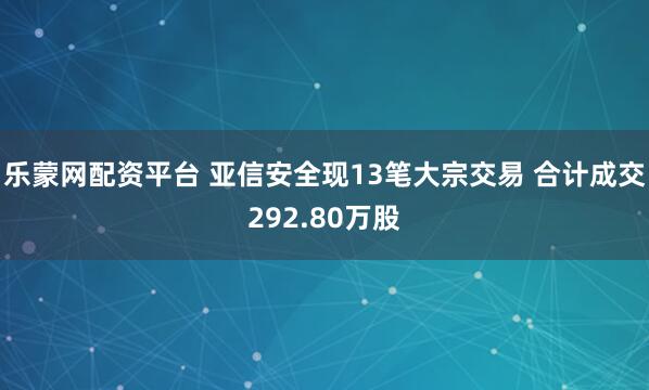 乐蒙网配资平台 亚信安全现13笔大宗交易 合计成交292.80万股