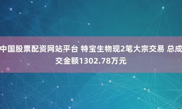 中国股票配资网站平台 特宝生物现2笔大宗交易 总成交金额1302.78万元