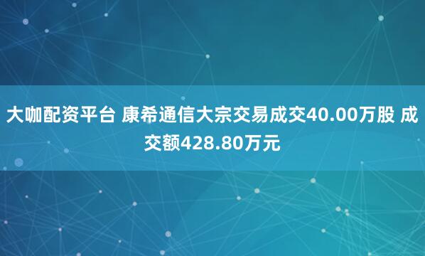 大咖配资平台 康希通信大宗交易成交40.00万股 成交额428.80万元