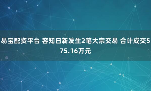易宝配资平台 容知日新发生2笔大宗交易 合计成交575.16万元