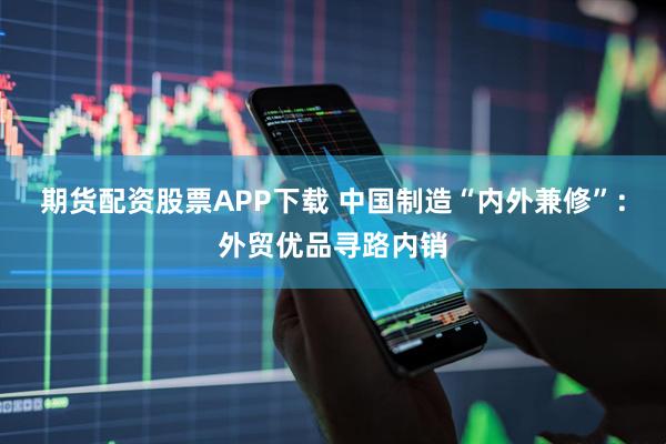 期货配资股票APP下载 中国制造“内外兼修”：外贸优品寻路内销
