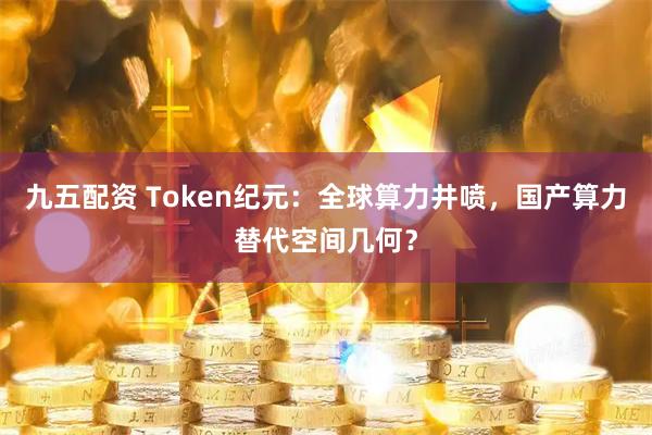 九五配资 Token纪元：全球算力井喷，国产算力替代空间几何？