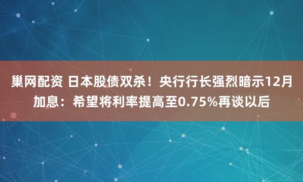 巢网配资 日本股债双杀！央行行长强烈暗示12月加息：希望将利率提高至0.75%再谈以后