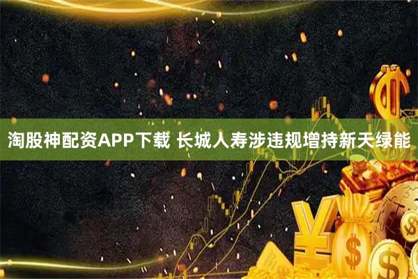 淘股神配资APP下载 长城人寿涉违规增持新天绿能