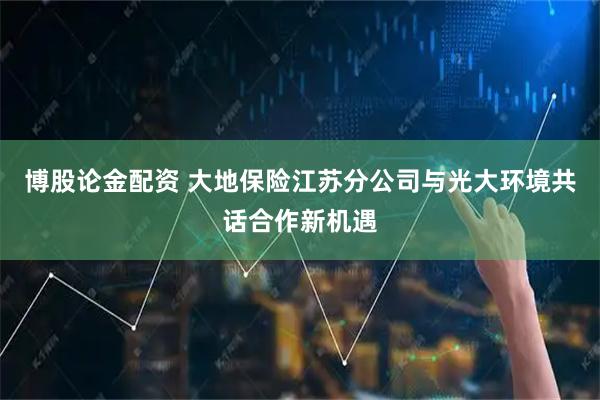 博股论金配资 大地保险江苏分公司与光大环境共话合作新机遇