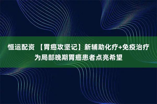 恒运配资 【胃癌攻坚记】新辅助化疗+免疫治疗为局部晚期胃癌患者点亮希望