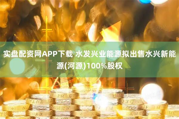 实盘配资网APP下载 水发兴业能源拟出售水兴新能源(河源)100%股权