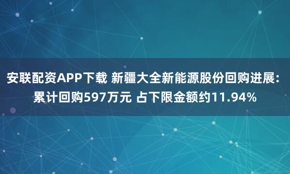 安联配资APP下载 新疆大全新能源股份回购进展: 累计回购597万元 占下限金额约11.94%