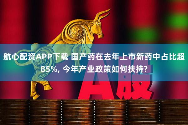 航心配资APP下载 国产药在去年上市新药中占比超85%, 今年产业政策如何扶持?