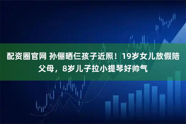 配资圈官网 孙俪晒仨孩子近照！19岁女儿放假陪父母，8岁儿子拉小提琴好帅气