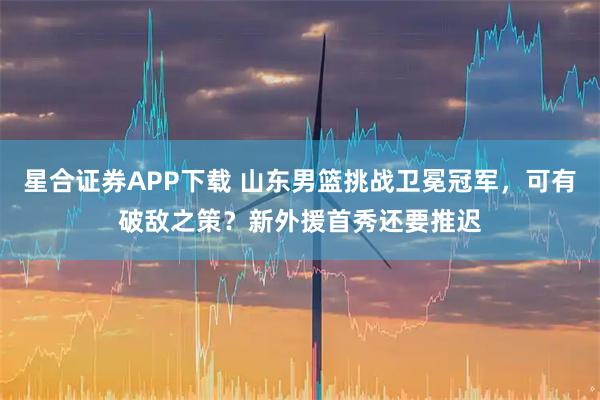 星合证券APP下载 山东男篮挑战卫冕冠军，可有破敌之策？新外援首秀还要推迟
