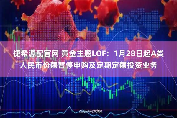 捷希源配官网 黄金主题LOF：1月28日起A类人民币份额暂停申购及定期定额投资业务