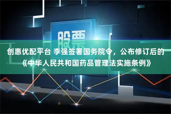 创惠优配平台 李强签署国务院令，公布修订后的《中华人民共和国药品管理法实施条例》