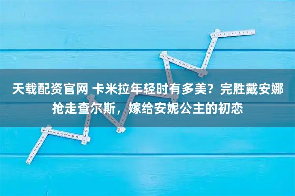 天载配资官网 卡米拉年轻时有多美？完胜戴安娜抢走查尔斯，嫁给安妮公主的初恋