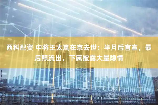 西科配资 中将王太岚在京去世：半月后官宣，最后照流出，下属披露大量隐情