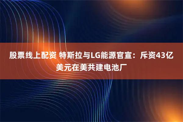 股票线上配资 特斯拉与LG能源官宣：斥资43亿美元在美共建电池厂