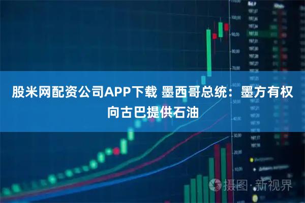股米网配资公司APP下载 墨西哥总统：墨方有权向古巴提供石油
