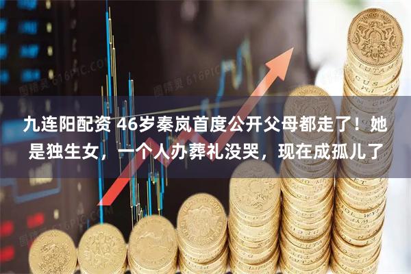 九连阳配资 46岁秦岚首度公开父母都走了！她是独生女，一个人办葬礼没哭，现在成孤儿了