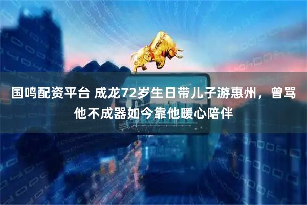 国鸣配资平台 成龙72岁生日带儿子游惠州，曾骂他不成器如今靠他暖心陪伴
