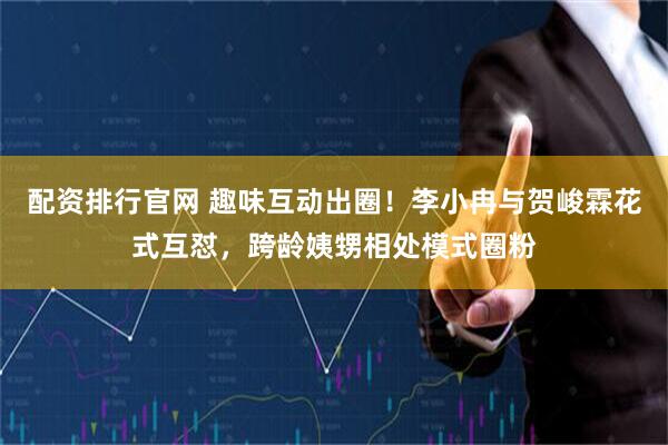 配资排行官网 趣味互动出圈！李小冉与贺峻霖花式互怼，跨龄姨甥相处模式圈粉