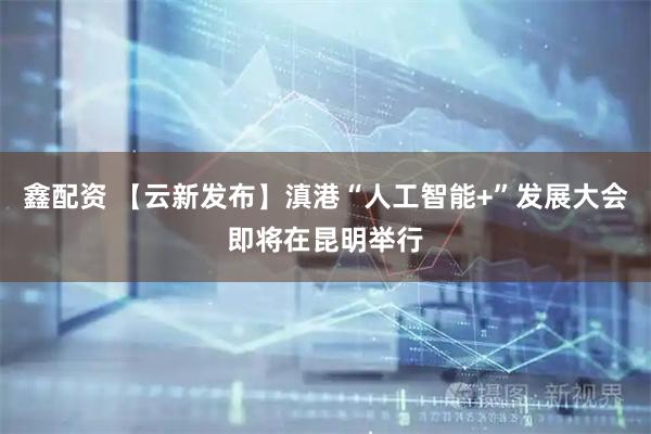 鑫配资 【云新发布】滇港“人工智能+”发展大会即将在昆明举行