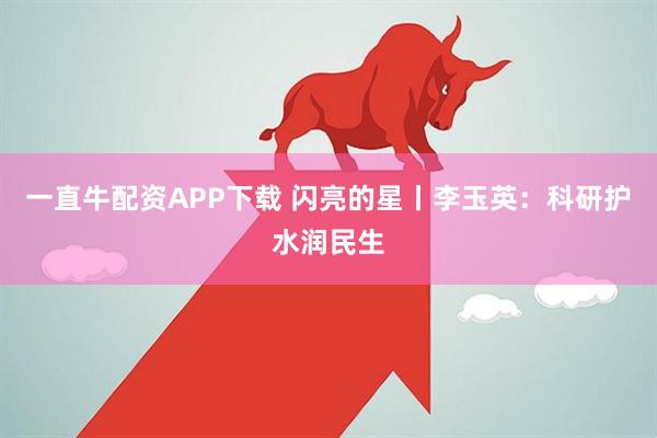 一直牛配资APP下载 闪亮的星丨李玉英：科研护水润民生