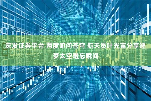 宏发证券平台 两度叩问苍穹 航天员叶光富分享逐梦太空难忘瞬间