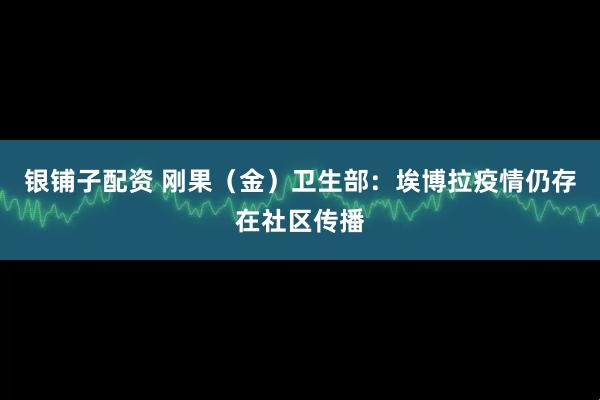 银铺子配资 刚果（金）卫生部：埃博拉疫情仍存在社区传播