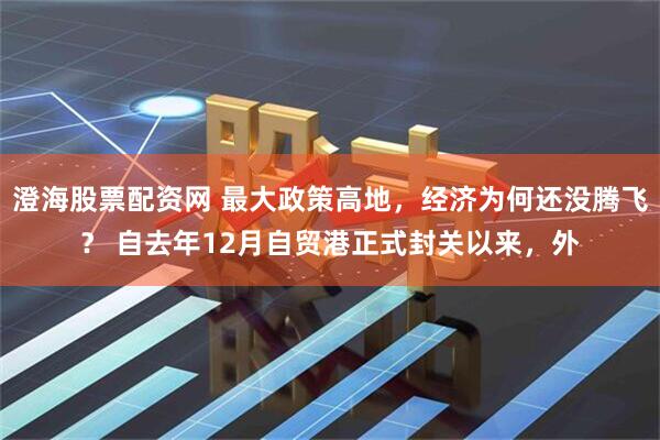 澄海股票配资网 最大政策高地，经济为何还没腾飞？ 自去年12月自贸港正式封关以来，外