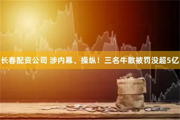 长春配资公司 涉内幕、操纵！三名牛散被罚没超5亿