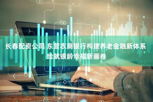 长春配资公司 东营农商银行构建养老金融新体系 绘就银龄幸福新画卷
