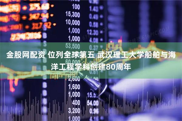 金股网配资 位列全球第五 武汉理工大学船舶与海洋工程学科创建80周年
